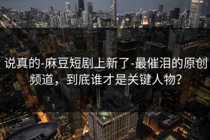 说真的-麻豆短剧上新了-最催泪的原创频道，到底谁才是关键人物？