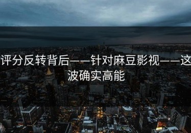 评分反转背后——针对麻豆影视——这波确实高能