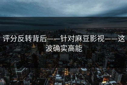 评分反转背后——针对麻豆影视——这波确实高能