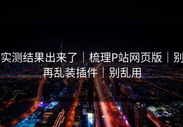实测结果出来了｜梳理P站网页版｜别再乱装插件｜别乱用