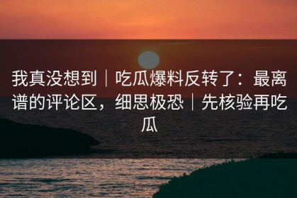 我真没想到｜吃瓜爆料反转了：最离谱的评论区，细思极恐｜先核验再吃瓜