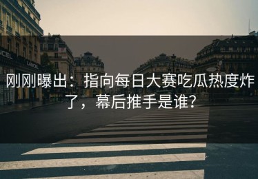 刚刚曝出：指向每日大赛吃瓜热度炸了，幕后推手是谁？