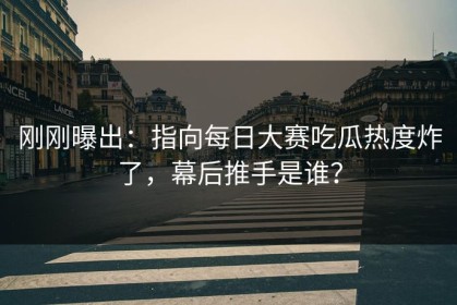 刚刚曝出：指向每日大赛吃瓜热度炸了，幕后推手是谁？