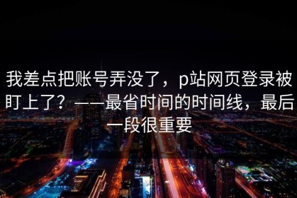 我差点把账号弄没了，p站网页登录被盯上了？——最省时间的时间线，最后一段很重要
