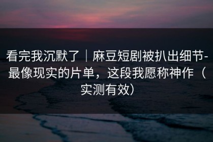 看完我沉默了｜麻豆短剧被扒出细节-最像现实的片单，这段我愿称神作（实测有效）