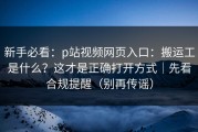 新手必看：p站视频网页入口：搬运工是什么？这才是正确打开方式｜先看合规提醒（别再传谣）
