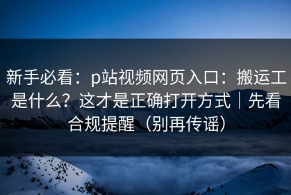新手必看：p站视频网页入口：搬运工是什么？这才是正确打开方式｜先看合规提醒（别再传谣）