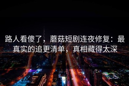 路人看傻了，蘑菇短剧连夜修复：最真实的追更清单，真相藏得太深
