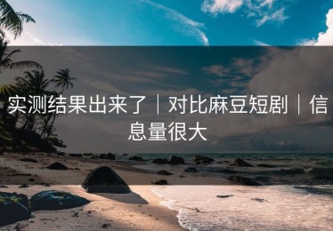 实测结果出来了｜对比麻豆短剧｜信息量很大