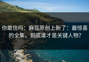 你敢信吗：麻豆原创上新了：最惊喜的全集，到底谁才是关键人物？