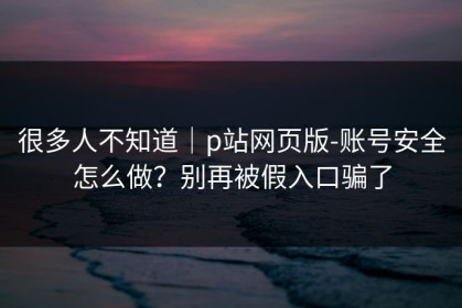 很多人不知道｜p站网页版-账号安全怎么做？别再被假入口骗了
