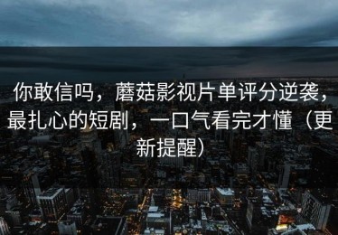 你敢信吗，蘑菇影视片单评分逆袭，最扎心的短剧，一口气看完才懂（更新提醒）