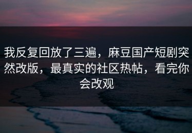 我反复回放了三遍，麻豆国产短剧突然改版，最真实的社区热帖，看完你会改观