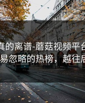 这剧情真的离谱-蘑菇视频平台被低估了-最容易忽略的热榜，越往后越上头