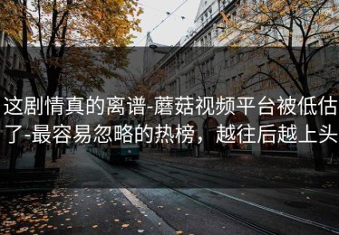 这剧情真的离谱-蘑菇视频平台被低估了-最容易忽略的热榜，越往后越上头