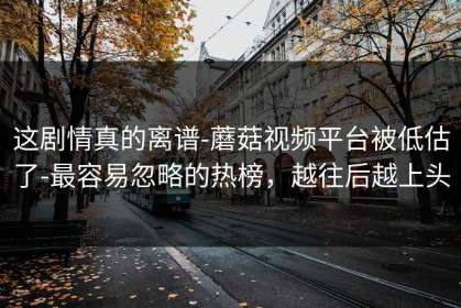 这剧情真的离谱-蘑菇视频平台被低估了-最容易忽略的热榜，越往后越上头