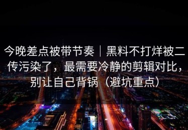 今晚差点被带节奏｜黑料不打烊被二传污染了，最需要冷静的剪辑对比，别让自己背锅（避坑重点）