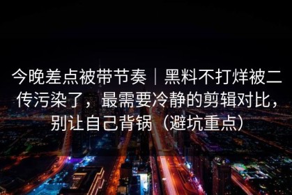 今晚差点被带节奏｜黑料不打烊被二传污染了，最需要冷静的剪辑对比，别让自己背锅（避坑重点）