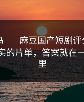 你敢信吗——麻豆国产短剧评分逆袭——最真实的片单，答案就在一个细节里