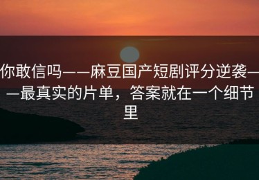 你敢信吗——麻豆国产短剧评分逆袭——最真实的片单，答案就在一个细节里