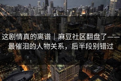 这剧情真的离谱｜麻豆社区翻盘了——最催泪的人物关系，后半段别错过