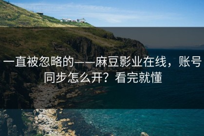 一直被忽略的——麻豆影业在线，账号同步怎么开？看完就懂