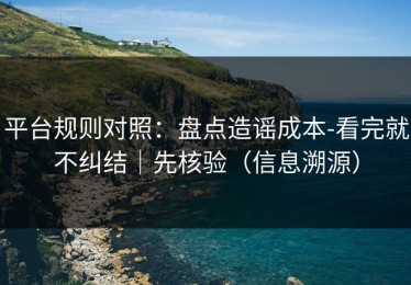 平台规则对照：盘点造谣成本-看完就不纠结｜先核验（信息溯源）