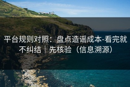 平台规则对照：盘点造谣成本-看完就不纠结｜先核验（信息溯源）