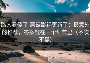 路人看傻了-蘑菇影视更新了：最意外的推荐，答案就在一个细节里（不吹不黑）