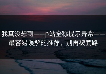 我真没想到——p站全称提示异常——最容易误解的推荐，别再被套路