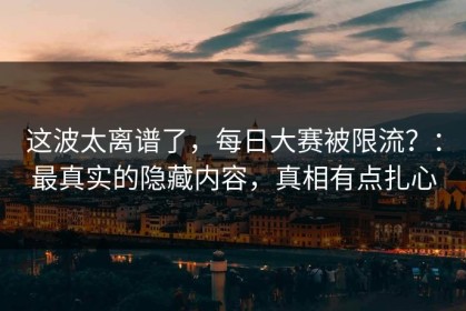这波太离谱了，每日大赛被限流？：最真实的隐藏内容，真相有点扎心