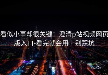 看似小事却很关键：澄清p站视频网页版入口-看完就会用｜别踩坑
