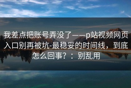 我差点把账号弄没了——p站视频网页入口别再被坑-最稳妥的时间线，到底怎么回事？：别乱用