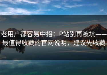 老用户都容易中招：P站别再被坑——最值得收藏的官网说明，建议先收藏
