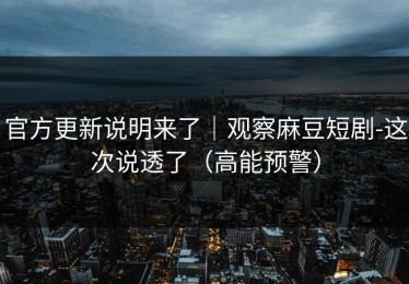 官方更新说明来了｜观察麻豆短剧-这次说透了（高能预警）