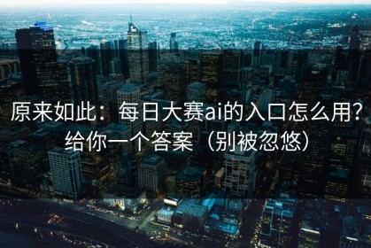 原来如此：每日大赛ai的入口怎么用？给你一个答案（别被忽悠）