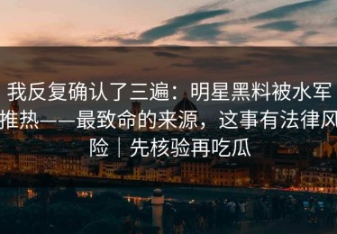 我反复确认了三遍：明星黑料被水军推热——最致命的来源，这事有法律风险｜先核验再吃瓜