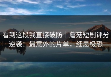 看到这段我直接破防｜蘑菇短剧评分逆袭：最意外的片单，细思极恐