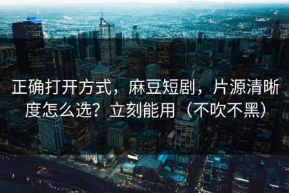 正确打开方式，麻豆短剧，片源清晰度怎么选？立刻能用（不吹不黑）