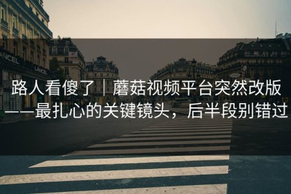 路人看傻了｜蘑菇视频平台突然改版——最扎心的关键镜头，后半段别错过