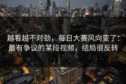 越看越不对劲，每日大赛风向变了：最有争议的某段视频，结局很反转
