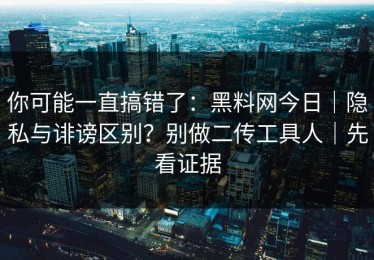 你可能一直搞错了：黑料网今日｜隐私与诽谤区别？别做二传工具人｜先看证据