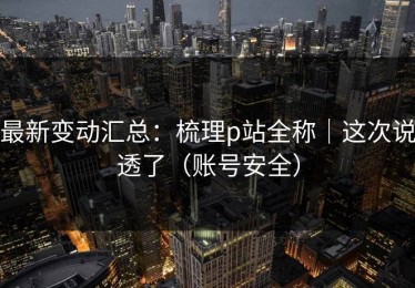 最新变动汇总：梳理p站全称｜这次说透了（账号安全）