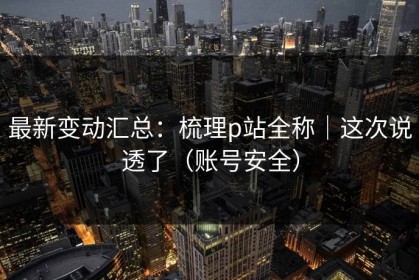 最新变动汇总：梳理p站全称｜这次说透了（账号安全）