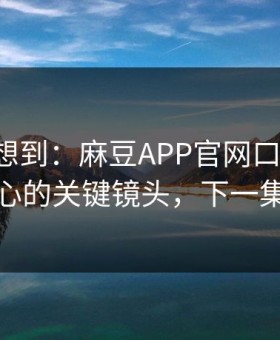 我真没想到：麻豆APP官网口碑起飞-最扎心的关键镜头，下一集更狠