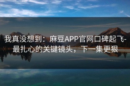 我真没想到：麻豆APP官网口碑起飞-最扎心的关键镜头，下一集更狠