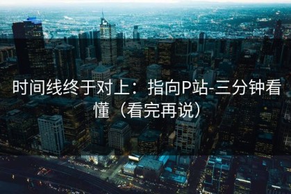 时间线终于对上：指向P站-三分钟看懂（看完再说）