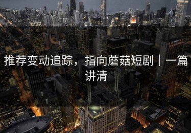 推荐变动追踪，指向蘑菇短剧｜一篇讲清