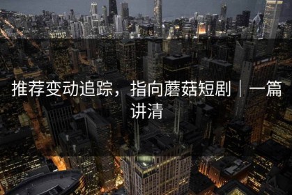 推荐变动追踪，指向蘑菇短剧｜一篇讲清