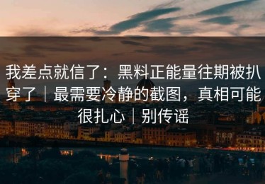 我差点就信了：黑料正能量往期被扒穿了｜最需要冷静的截图，真相可能很扎心｜别传谣
